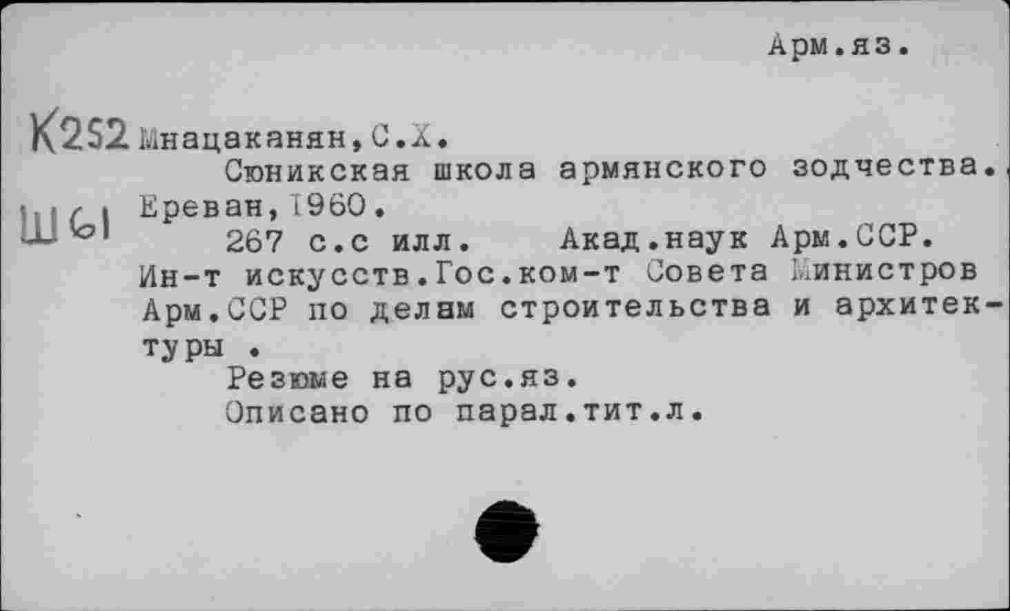 ﻿Арм.яз
K2S2 Мнацаканян,С.X, Сюникская школа армянского зодчества.
Ш/ і Ереван, I960.
'°1	267 с.с илл. Акад.наук Ары.ССР.
Ин-т искусств.Гос.ком-т Совета Министров Арм.ССР по делам строительства и архитектуры .
Резюме на рус.яз.
Описано по парал.тит.л.